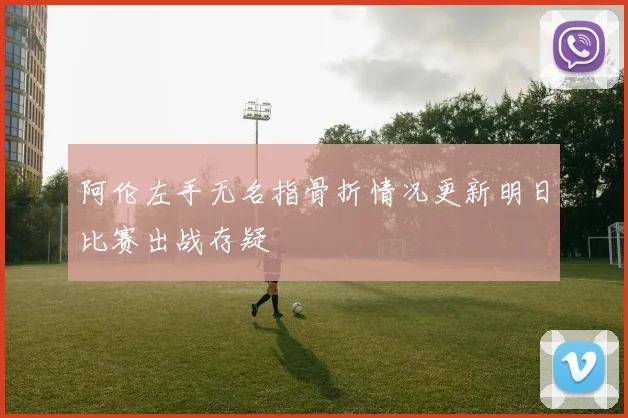 阿伦左手无名指骨折情况更新明日比赛出战存疑