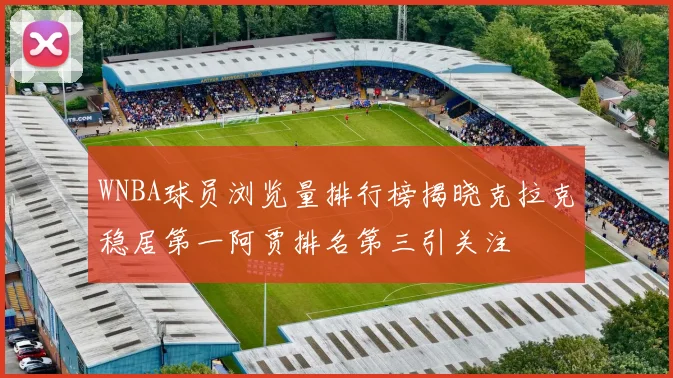 WNBA球员浏览量排行榜揭晓克拉克稳居第一阿贾排名第三引关注