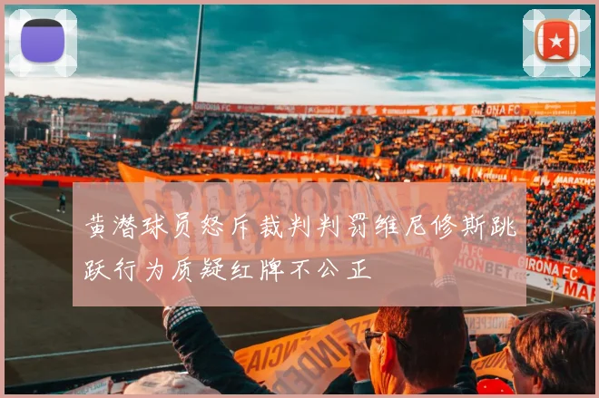 黄潜球员怒斥裁判判罚维尼修斯跳跃行为质疑红牌不公正
