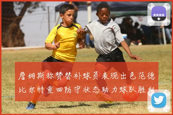 詹姆斯称赞替补球员表现出色范德比尔特重回防守状态助力球队胜利