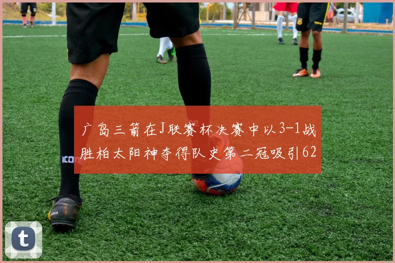 广岛三箭在J联赛杯决赛中以3-1战胜柏太阳神夺得队史第二冠吸引62466人观战