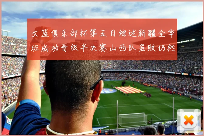 女篮俱乐部杯第五日综述新疆全华班成功晋级半决赛山西队虽败仍然晋级