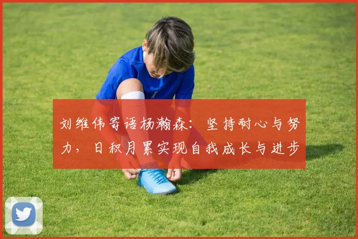 刘维伟寄语杨瀚森：坚持耐心与努力，日积月累实现自我成长与进步