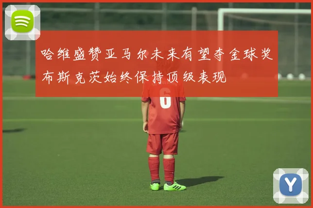 哈维盛赞亚马尔未来有望夺金球奖布斯克茨始终保持顶级表现