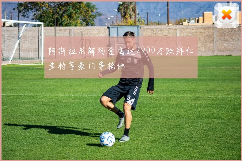 阿斯拉尼解约金高达2900万欧拜仁多特等豪门争抢他