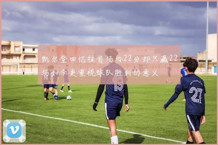 凯尔登回忆往昔场均22分却只赢22场如今更重视球队胜利的意义