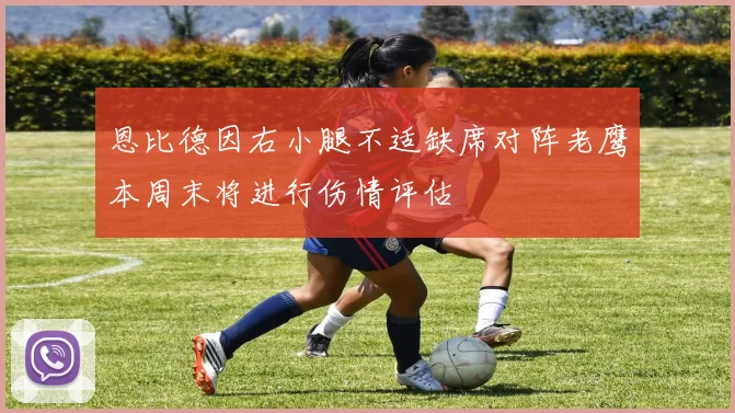 恩比德因右小腿不适缺席对阵老鹰本周末将进行伤情评估