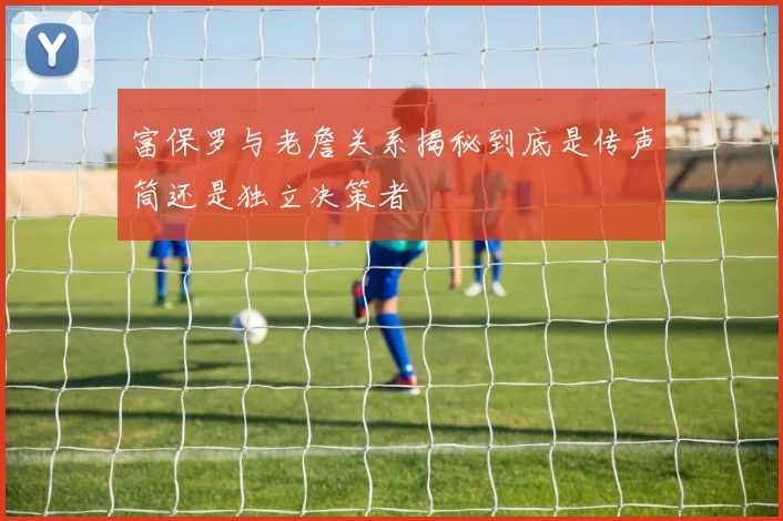 富保罗与老詹关系揭秘到底是传声筒还是独立决策者