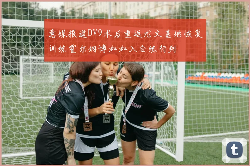 意媒报道DV9术后重返尤文基地恢复训练霍尔姆博加加入合练行列