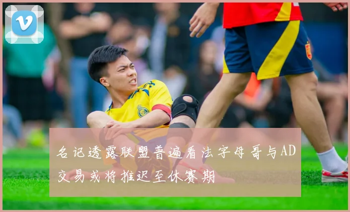 名记透露联盟普遍看法字母哥与AD交易或将推迟至休赛期