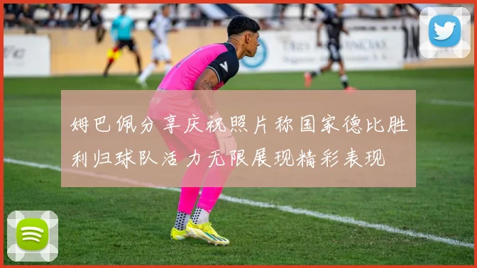 姆巴佩分享庆祝照片称国家德比胜利归球队活力无限展现精彩表现