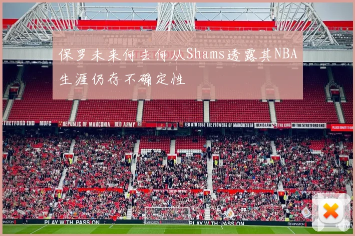 保罗未来何去何从Shams透露其NBA生涯仍存不确定性