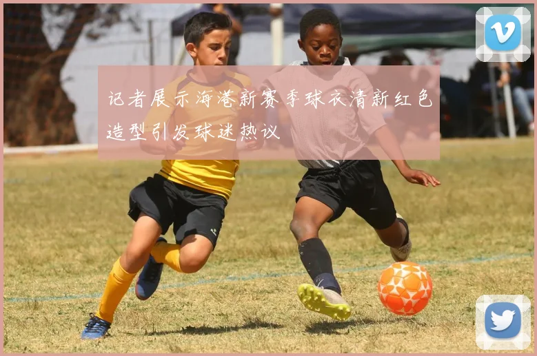 记者展示海港新赛季球衣清新红色造型引发球迷热议