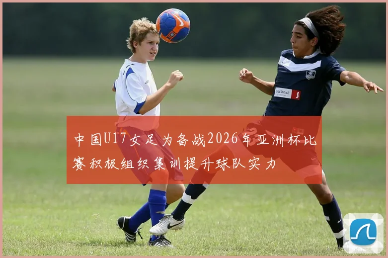 中国U17女足为备战2026年亚洲杯比赛积极组织集训提升球队实力