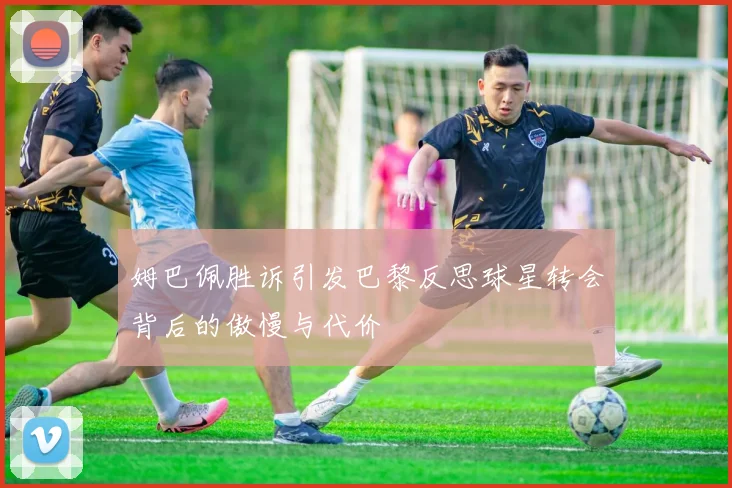 姆巴佩胜诉引发巴黎反思球星转会背后的傲慢与代价