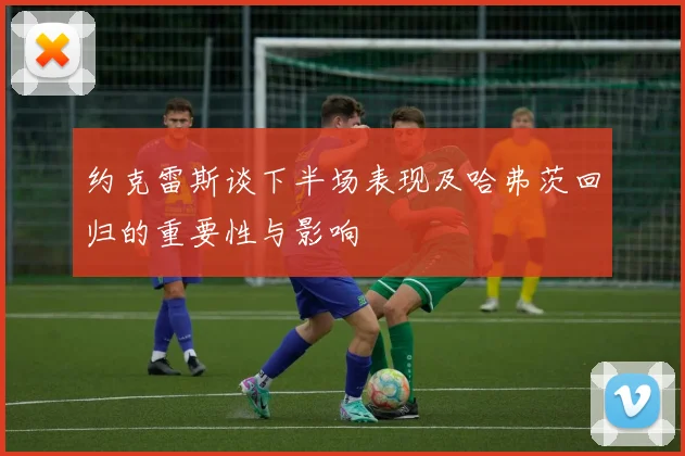 约克雷斯谈下半场表现及哈弗茨回归的重要性与影响