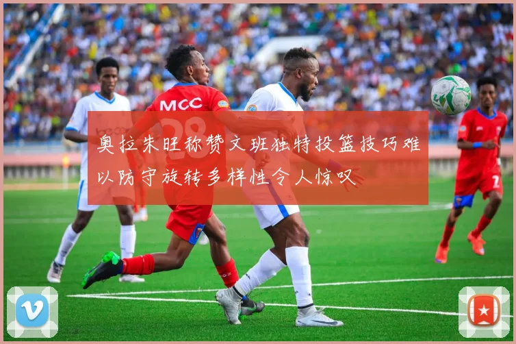 奥拉朱旺称赞文班独特投篮技巧难以防守旋转多样性令人惊叹