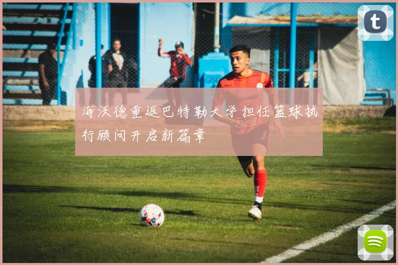 海沃德重返巴特勒大学担任篮球执行顾问开启新篇章