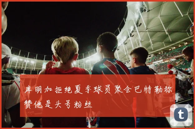 库明加拒绝夏季球员聚会巴特勒称赞他是头号粉丝
