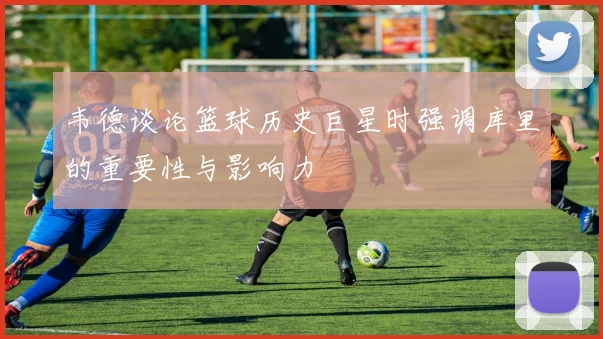 韦德谈论篮球历史巨星时强调库里的重要性与影响力
