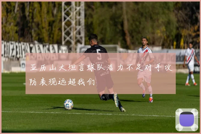 亚历山大坦言球队活力不足对手攻防表现远超我们