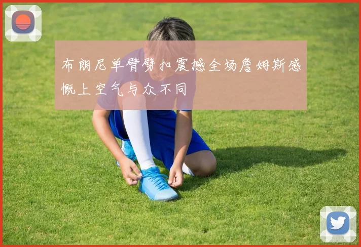 布朗尼单臂劈扣震撼全场詹姆斯感慨上空气与众不同
