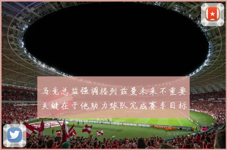 马竞总监强调格列兹曼未来不重要关键在于他助力球队完成赛季目标