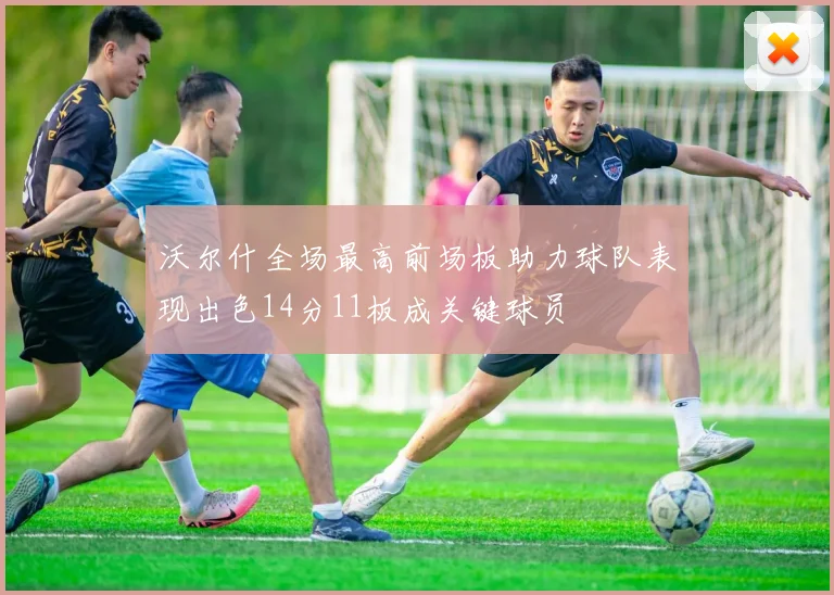 沃尔什全场最高前场板助力球队表现出色14分11板成关键球员