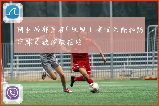 阿杜蒂耶罗在G联盟上演惊天隔扣防守球员被撞翻在地