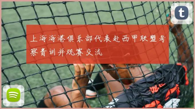 上海海港俱乐部代表赴西甲联盟考察青训并观赛交流