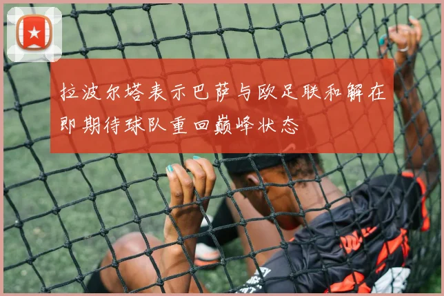 拉波尔塔表示巴萨与欧足联和解在即期待球队重回巅峰状态