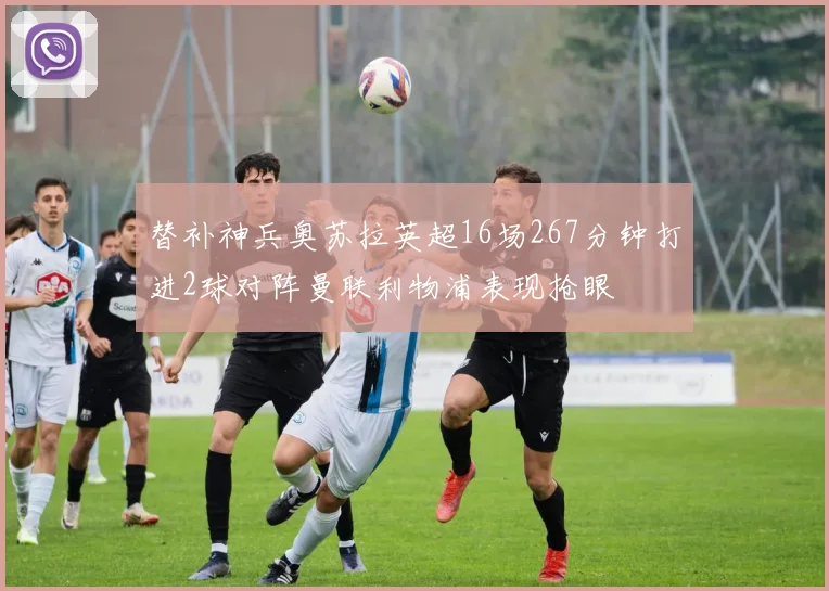 替补神兵奥苏拉英超16场267分钟打进2球对阵曼联利物浦表现抢眼