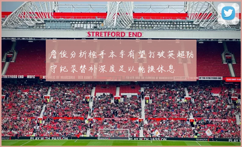 詹俊分析枪手本季有望打破英超防守纪录替补深度足以轮换休息