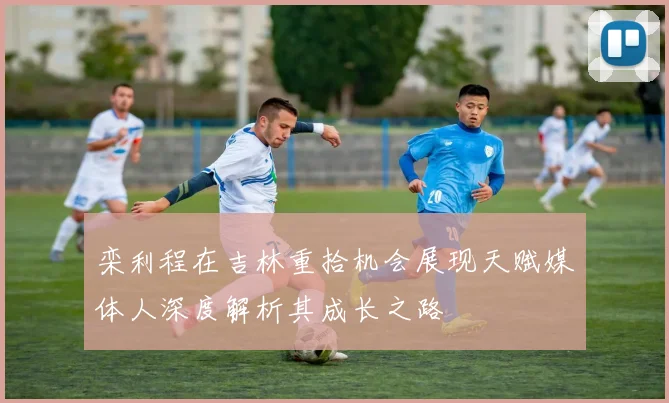 栾利程在吉林重拾机会展现天赋媒体人深度解析其成长之路